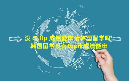 没 🌵 成绩能申请韩国留学吗 韩国留学没有topik成绩能申请吗